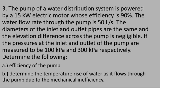 3. The pump of a water distribution system is powered
by a 15 kW electric motor whose efficiency is 90%. The
water flow rate through the pump is 50 L/s. The
diameters of the inlet and outlet pipes are the same and
the elevation difference across the pump is negligible. If
the pressures at the inlet and outlet of the pump are
measured to be 100 kPa and 300 kPa respectively.
Determine the following:
a.) efficiency of the pump
b.) determine the temperature rise of water as it flows through
the pump due to the mechanical inefficiency.
