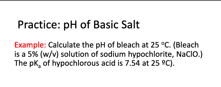 Practice: pH of Basic Salt
Example: Calculate the pH of bleach at 25 °C. (Bleach
is a 5% (w/v) solution of sodium hypochlorite, Naclo.)
The pk, of hypochlorous acid is 7.54 at 25 °C).
