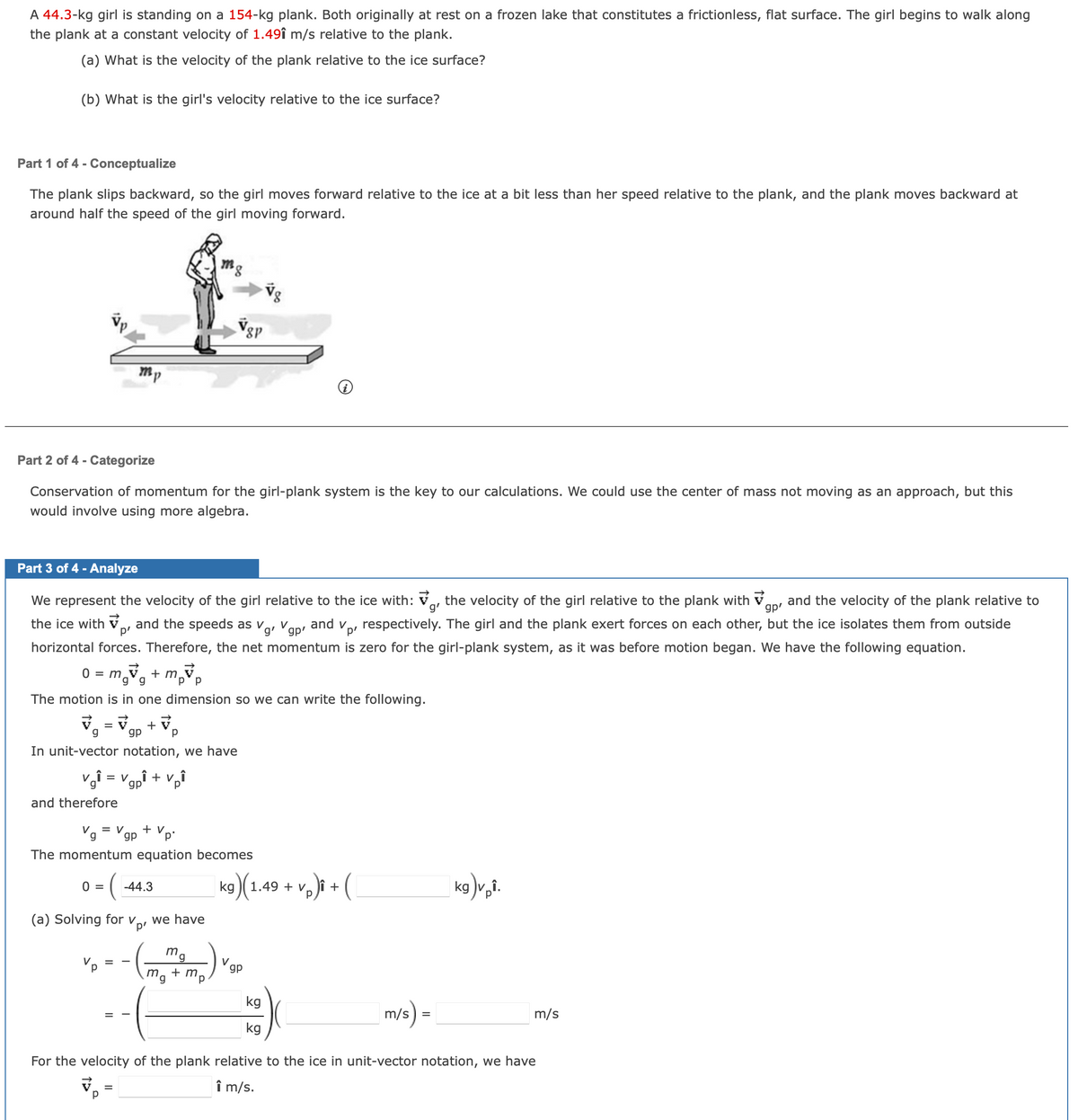 A 44.3-kg girl is standing on a 154-kg plank. Both originally at rest on a frozen lake that constitutes a frictionless, flat surface. The girl begins to walk along
the plank at a constant velocity of 1.491 m/s relative to the plank.
(a) What is the velocity of the plank relative to the ice surface?
(b) What is the girl's velocity relative to the ice surface?
Part 1 of 4 - Conceptualize
The plank slips backward, so the girl moves forward relative to the ice at a bit less than her speed relative to the plank, and the plank moves backward at
around half the speed of the girl moving forward.
Part 2 of 4 - Categorize
Conservation of momentum for the girl-plank system is the key to our calculations. We could use the center of mass not moving as an approach, but this
would involve using more algebra.
Part 3 of 4 - Analyze
g'
We represent the velocity of the girl relative to the ice with: the velocity of the girl relative to the plank with and the velocity of the plank relative to
the ice with, and the speeds as V₁₁ Vgp' and v
Vp²
respectively. The girl and the plank exert forces on each other, but the ice isolates them from outside
horizontal forces. Therefore, the net momentum is zero for the girl-plank system, as it was before motion began. We have the following equation.
gp'
0 = m+mp
The motion is in one dimension so we can write the following.
=
ARK
m,
g
gp
In unit-vector notation, we have
v₁₁=Vgp
and therefore
0 =
= (
Vp
m₁
Р
Vg = Vgp
p'
The momentum equation becomes
=
=
+V
Р
(a) Solving for v we have
p²
=
‚Î + vî
V₂₁
p
+ V.
-44.3
8P
mg
mg + mp
18
V
kg)(1.49 + vp)i + (
gp
kg
kg
m/s) =
kg)vpî.
For the velocity of the plank relative to the ice in unit-vector notation, we have
Î m/s.
m/s