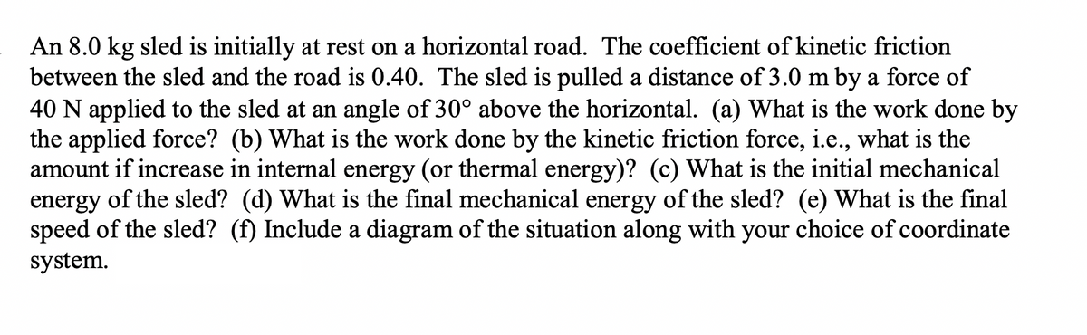 An 8.0 kg sled is initially at rest on a horizontal road. The coefficient of kinetic friction
between the sled and the road is 0.40. The sled is pulled a distance of 3.0 m by a force of
40 N applied to the sled at an angle of 30° above the horizontal. (a) What is the work done by
the applied force? (b) What is the work done by the kinetic friction force, i.e., what is the
amount if increase in internal energy (or thermal energy)? (c) What is the initial mechanical
energy of the sled? (d) What is the final mechanical energy of the sled? (e) What is the final
speed of the sled? (f) Include a diagram of the situation along with your choice of coordinate
system.