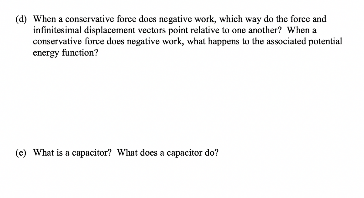 (d) When a conservative force does negative work, which way do the force and
infinitesimal displacement vectors point relative to one another? When a
conservative force does negative work, what happens to the associated potential
energy function?
(e) What is a capacitor? What does a capacitor do?