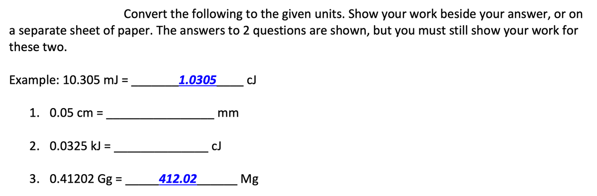 Convert the following to the given units. Show your work beside your answer, or on
a separate sheet of paper. The answers to 2 questions are shown, but you must still show your work for
these two.
Example: 10.305 mJ =
1.0305
cJ
1. 0.05 cm =
mm
2. 0.0325 kJ =
cJ
3. 0.41202 Gg =
412.02
Mg
%3D

