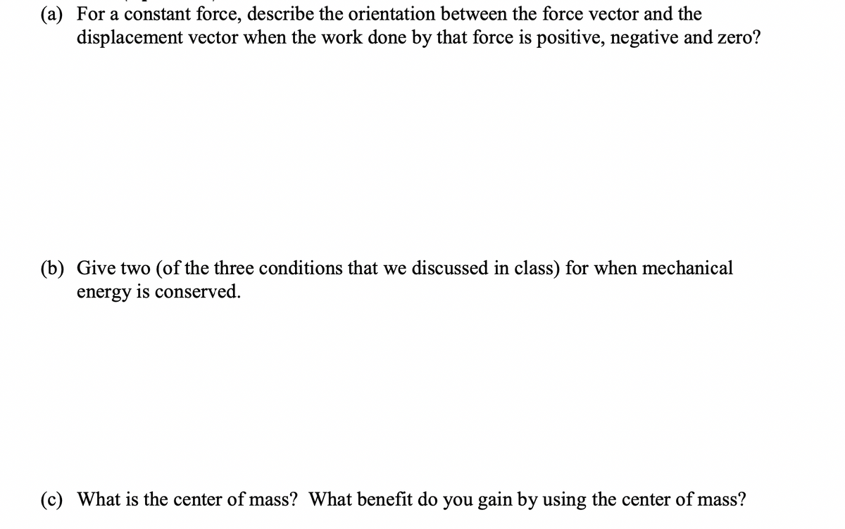 (a) For a constant force, describe the orientation between the force vector and the
displacement vector when the work done by that force is positive, negative and zero?
(b) Give two (of the three conditions that we discussed in class) for when mechanical
energy is conserved.
(c) What is the center of mass? What benefit do you gain by using the center of mass?