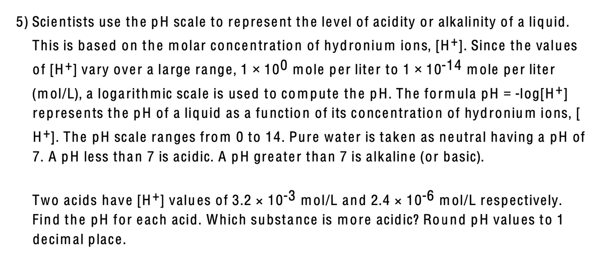 5) Scientists use the pH scale to represent the level of acidity or alkalinity of a liquid.
This is based on the molar concentration of hydronium ions, [H+]. Since the valu es
of [H+] vary over a large range, 1 × 100 mole per liter to 1 x 10-14 mole per liter
(mol/L), a logarith mic scale is used to compute the pH. The formula pH = -log[H+]
represents the pH of a liquid as a function of its concentration of hydronium ions, [
H+]. The pH scale ranges from 0 to 14. Pure water is taken as neutral having a pH of
7. A pH less than 7 is acidic. A pH greater than 7 is alkaline (or basic).
Two acids have [H+] valu es of 3.2 x 10-3 mol/L and 2.4 x 10-6 mol/L respectively.
Find the pH for each acid. Which substance is more acidic? Round pH values to 1
decimal place.
