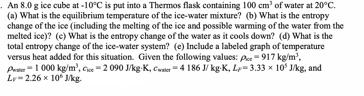 . An 8.0 g ice cube at -10°C is put into a Thermos flask containing 100 cm³ of water at 20°C.
(a) What is the equilibrium temperature of the ice-water mixture? (b) What is the entropy
change of the ice (including the melting of the ice and possible warming of the water from the
melted ice)? (c) What is the entropy change of the water as it cools down? (d) What is the
total entropy change of the ice-water system? (e) Include a labeled graph of temperature
versus heat added for this situation. Given the following values: pice = 917 kg/m³,
Pwater = 1 000 kg/m³, Cice = 2 090 J/kg⋅K, Cwater = 4 186 J/ kg⋅K, LƑ= 3.33 × 10³ J/kg, and
Ly= 2.26 × 106 J/kg.