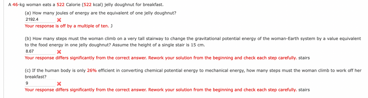 A 46-kg woman eats a 522 Calorie (522 kcal) jelly doughnut for breakfast.
(a) How many joules of energy are the equivalent of one jelly doughnut?
2192.4
X
Your response is off by a multiple of ten. J
(b) How many steps must the woman climb on a very tall stairway to change the gravitational potential energy of the woman-Earth system by a value equivalent
to the food energy in one jelly doughnut? Assume the height of a single stair is 15 cm.
8.67
X
Your response differs significantly from the correct answer. Rework your solution from the beginning and check each step carefully. stairs
(c) If the human body is only 26% efficient in converting chemical potential energy to mechanical energy, how many steps must the woman climb to work off her
breakfast?
9
X
Your response differs significantly from the correct answer. Rework your solution from the beginning and check each step carefully. stairs