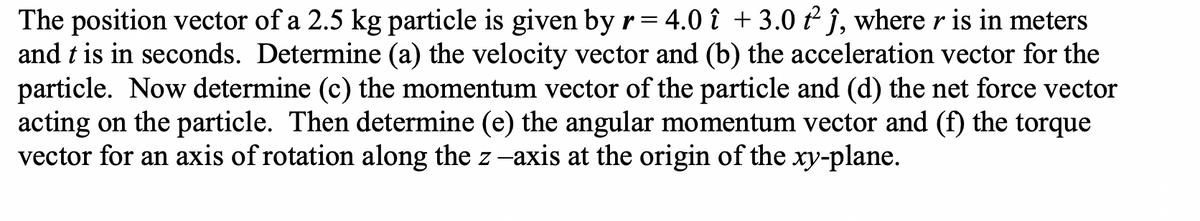The position vector of a 2.5 kg particle is given by r = 4.0 î + 3.0 t² ĵ, where r is in meters
and t is in seconds. Determine (a) the velocity vector and (b) the acceleration vector for the
particle. Now determine (c) the momentum vector of the particle and (d) the net force vector
acting on the particle. Then determine (e) the angular momentum vector and (f) the torque
vector for an axis of rotation along the z-axis at the origin of the xy-plane.