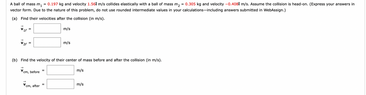 A ball of mass m₁ = 0.197 kg and velocity 1.561 m/s collides elastically with a ball of mass m₂ = 0.305 kg and velocity -0.408î m/s. Assume the collision is head-on. (Express your answers in
vector form. Due to the nature of this problem, do not use rounded intermediate values in your calculations-including answers submitted in WebAssign.)
(a) Find their velocities after the collision (in m/s).
1f
V2f
=
cm, before
(b) Find the velocity of their center of mass before and after the collision (in m/s).
cm, after
=
m/s
=
m/s
m/s
m/s