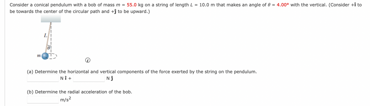 Consider a conical pendulum with a bob of mass m = 55.0 kg on a string of length L = 10.0 m that makes an angle of 0 = 4.00° with the vertical. (Consider +î to
be towards the center of the circular path and +ĵ to be upward.)
m
(a) Determine the horizontal and vertical components of the force exerted by the string on the pendulum.
NÎ +
NĴ
(b) Determine the radial acceleration of the bob.
m/s²