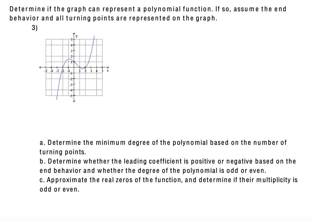 Determine if the graph can represent a polynomial function. If s0, assume the end
behavior and all turning points are represented on the graph.
3)
3
5 4 -3 2
-3
a. Determine the minimum degree of the polynomial based on the number of
turning points.
b. Determine whether the leading coefficient is positive or negative based on the
end behavior and whether the degree of the polynomial is odd or even.
c. Approximate the real zeros of the function, and determine if their multiplicity is
odd or even.
