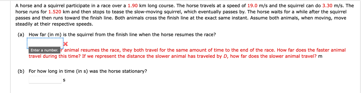 A horse and a squirrel participate in a race over a 1.90 km long course. The horse travels at a speed of 19.0 m/s and the squirrel can do 3.30 m/s. The
horse runs for 1.520 km and then stops to tease the slow-moving squirrel, which eventually passes by. The horse waits for a while after the squirrel
passes and then runs toward the finish line. Both animals cross the finish line at the exact same instant. Assume both animals, when moving, move
steadily at their respective speeds.
(a) How far (in m) is the squirrel from the finish line when the horse resumes the race?
Enter a number. r animal resumes the race, they both travel for the same amount of time to the end of the race. How far does the faster animal
travel during this time? If we represent the distance the slower animal has traveled by D, how far does the slower animal travel? m
(b) For how long in time (in s) was the horse stationary?
S