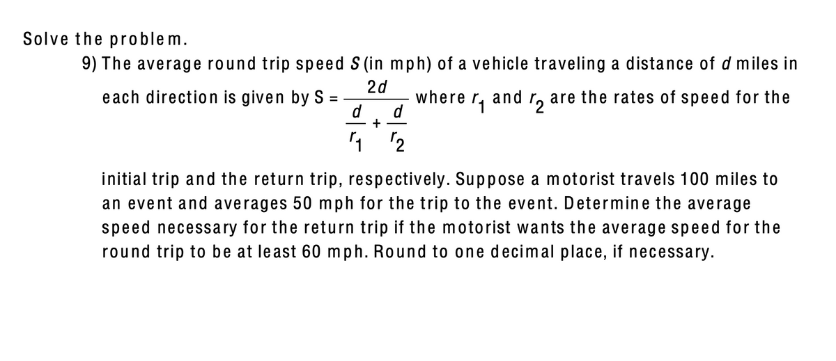 Solve the problem.
9) The average round trip speed S (in mph) of a vehicle traveling a distance of d miles in
2d
each direction is given by S =
where r, and
r, are the rates of speed for the
'2
d
d
+
2
initial trip and the return trip, respectively. Suppose a motorist travels 100 miles to
an event and averages 50 mph for the trip to the event. Determine the average
speed necessary for the return trip if the motorist wants the average speed for the
round trip to be at least 60 mph. Round to one decimal place, if necessary.
