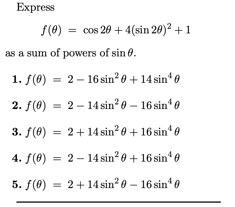 Express
f(0)
= cos 20 + 4(sin 20)² + 1
as a sum of powers of sin 0.
1. f(0)
= 2 – 16 sin? 0 + 14 sin“ 0
2. f(0) = 2– 14 sin? 0 – 16 sinª 0
3. f(0) = 2+14 sin² 0 + 16 sinª 0
4. f(0) = 2 – 14 sin? 0 + 16 sin' 0
5. f(0) * 0
= 2+14 sin? 0 – 16 sin
-
