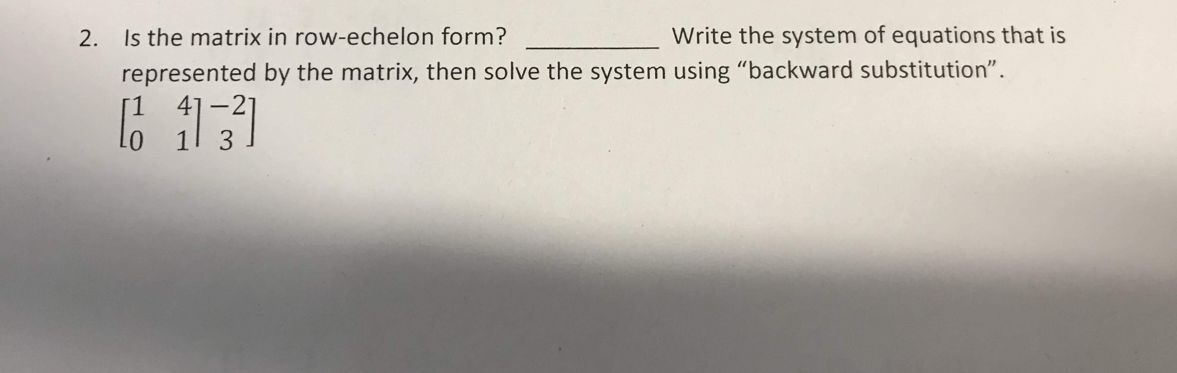 Write the system of equations that is
Is the matrix in row-echelon form?
2.
represented by the matrix, then solve the system using "backward substitution".
4]-2
1 3
