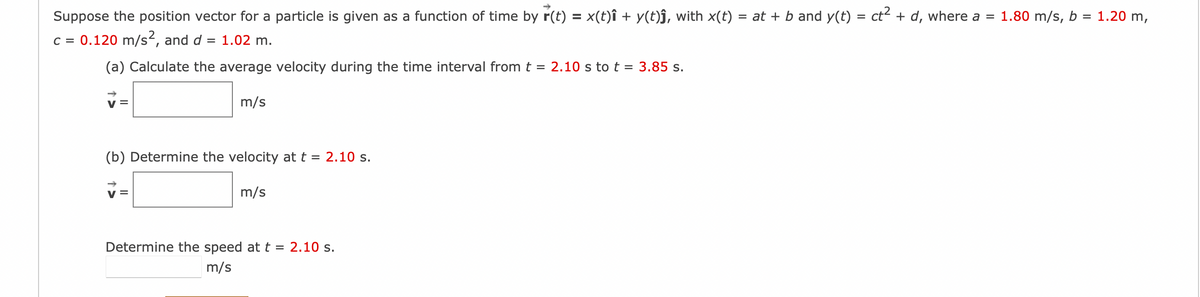 Suppose the position vector for a particle is given as a function of time by r(t) = x(t)î + y(t)ĵ, with x(t) :
c = 0.120 m/s², and d = 1.02 m.
(a) Calculate the average velocity during the time interval from t = 2.10 s to t = 3.85 s.
V =
m/s
(b) Determine the velocity at t = 2.10 s.
m/s
= at + b and y(t) = ct² + d, where a = 1.80 m/s, b
=
Determine the speed at t = 2.10 s.
m/s
1.20 m,