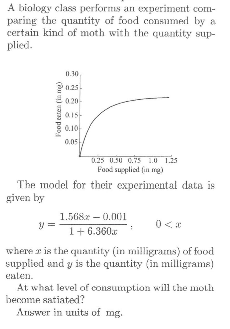 A biology class performs an experiment com-
paring the quantity of food consumed by a
certain kind of moth with the quantity sup-
plied.
0.30,
P 0.25
0.20
0.15
0.10
0.05
0.25 0.50 0.75 1.0 1.25
Food supplied (in mg)
The model for their experimental data is
given by
1.568x 0.001
0 < x
1+6.360x
where x is the quantity (in milligrams) of food
supplied and y is the quantity (in milligrams)
eaten.
At what level of consumption will the moth
become satiated?
Answer in units of mg.
Food eaten (in mg)
