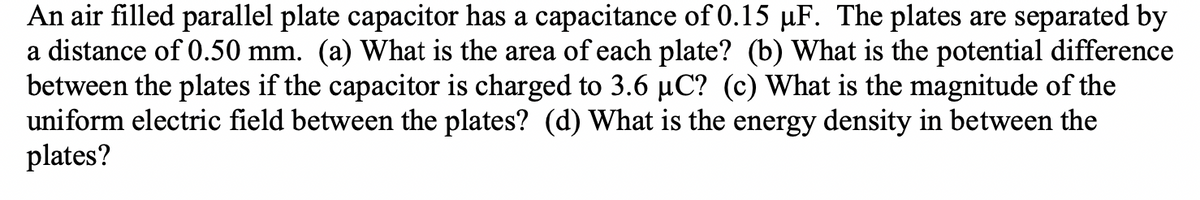 An air filled parallel plate capacitor has a capacitance of 0.15 µF. The plates are separated by
a distance of 0.50 mm. (a) What is the area of each plate? (b) What is the potential difference
between the plates if the capacitor is charged to 3.6 µC? (c) What is the magnitude of the
uniform electric field between the plates? (d) What is the energy density in between the
plates?
