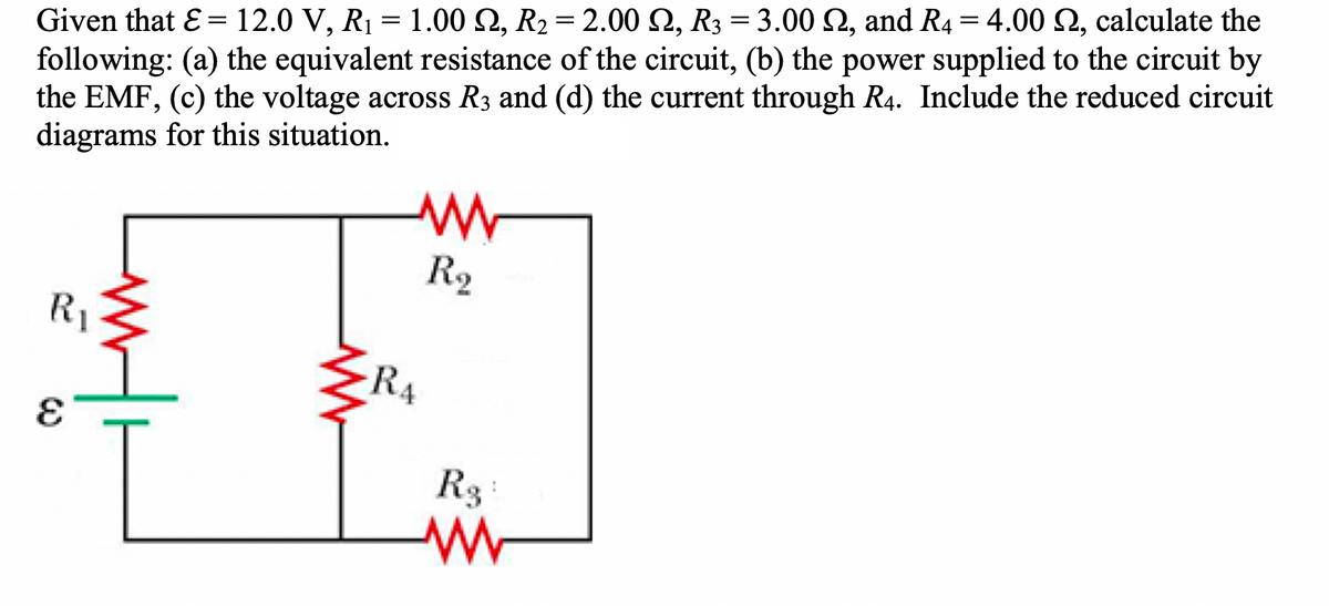 Given that E= 12.0 V, R₁ = 1.00 S2, R₂ = 2.00 S2, R3 = 3.00 S2, and R4 = 4.00 2, calculate the
following: (a) the equivalent resistance of the circuit, (b) the power supplied to the circuit by
the EMF, (c) the voltage across R3 and (d) the current through R4. Include the reduced circuit
diagrams for this situation.
R₁
E
ww/h
www
www
R₂
RA
Rg:
www