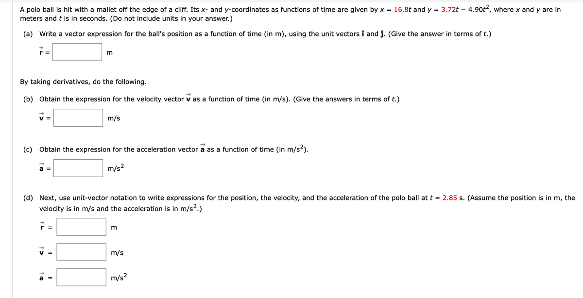 =
A polo ball is hit with a mallet off the edge of a cliff. Its x- and y-coordinates as functions of time are given by x = 16.8t and y
meters and t is in seconds. (Do not include units in your answer.)
(a) Write a vector expression for the ball's position as a function of time (in m), using the unit vectors î and ĵ. (Give the answer in terms of t.)
r=
By taking derivatives, do the following.
(b) Obtain the expression for the velocity vector v as a function of time (in m/s). (Give the answers in terms of t.)
m
(c) Obtain the expression for the acceleration vector a as a function of time (in m/s²).
m/s²
II
m/s
to
||
(d) Next, use unit-vector notation to write expressions for the position, the velocity, and the acceleration of the polo ball at t = 2.85 s. (Assume the position is in m, the
velocity is in m/s and the acceleration is in m/s².)
3
3.72t - 4.90t2, where x and y are in
m/s
m/s²