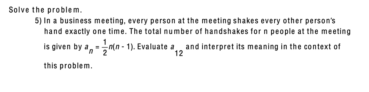 Solve the problem.
5) In a business meeting, every person at the meeting shakes every other person's
hand exactly one time. The total number of handshakes for n people at the meeting
1
is given by a
n(n - 1). Evaluate a
2
and interpret its meaning in the context of
12
%D
this problem.
