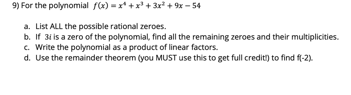 9) For the polynomial f(x) = x* + x³ + 3x² + 9x – 54
a. List ALL the possible rational zeroes.
b. If 3i is a zero of the polynomial, find all the remaining zeroes and their multiplicities.
c. Write the polynomial as a product of linear factors.
d. Use the remainder theorem (you MUST use this to get full credit!) to find f(-2).
