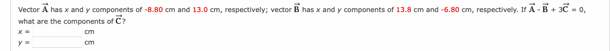 Vector A has x and y components of -8.80 cm and 13.0 cm, respectively; vector B has x and y components of 13.8 cm and -6.80 cm, respectively. If A - B + 3℃ = 0,
what are the components of C?
X =
cm
y =
cm