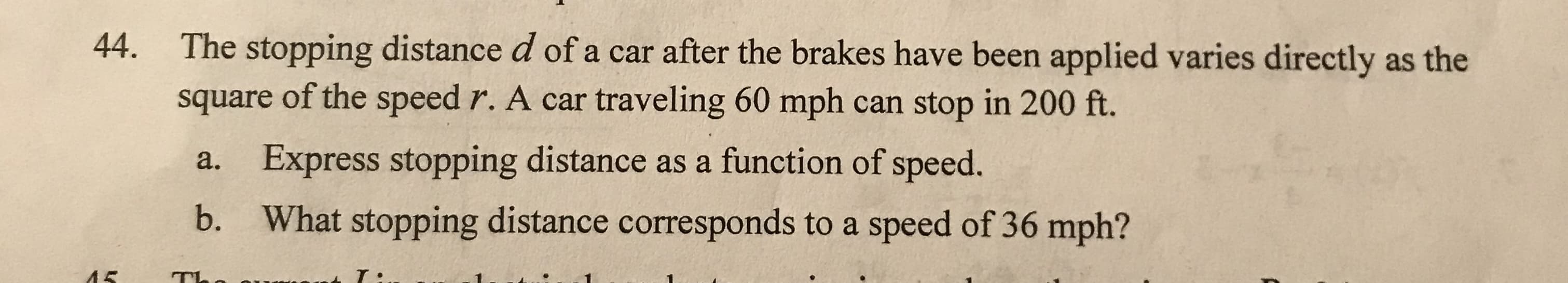 The stopping distance d of a car after the brakes have been applied varies directly as the
square of the speed r. A car traveling 60 mph can stop in 200 ft.
44.
Express stopping distance as a function of speed.
a.
What stopping distance corresponds to a speed of 36 mph?
b.
ЛЕ
