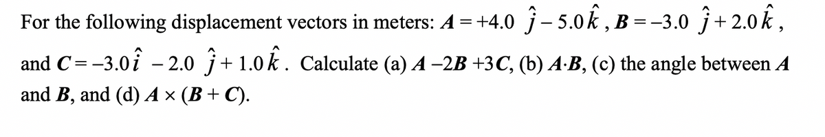 For the following displacement vectors in meters: A = +4.0 - 5.0k, B=-3.0
+2.0k,
and C= -3.0-2.0 +1.0k. Calculate (a) A −2B +3C, (b) A-B, (c) the angle between A
and B, and (d) A × (B+C).