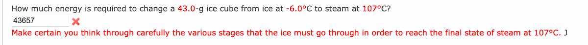 How much energy is required to change a 43.0-g ice cube from ice at -6.0°C to steam at 107°C?
43657
Make certain you think through carefully the various stages that the ice must go through in order to reach the final state of steam at 107°C. J