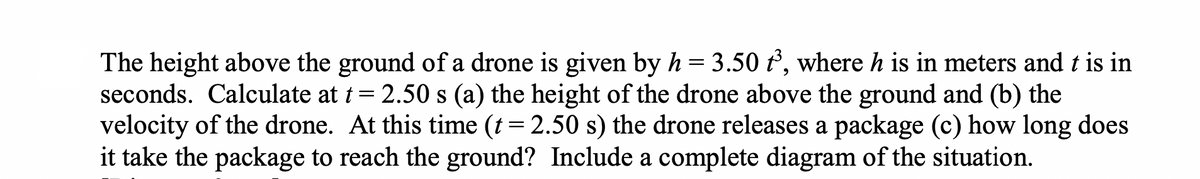 The height above the ground of a drone is given by h = 3.50 t³, where h is in meters and t is in
seconds. Calculate at t = 2.50 s (a) the height of the drone above the ground and (b) the
velocity of the drone. At this time (t = 2.50 s) the drone releases a package (c) how long does
it take the package to reach the ground? Include a complete diagram of the situation.
