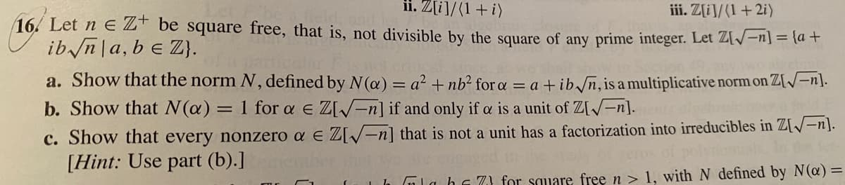 ii. Z[i]/(1+i)
iii. Z[i]/(1+2i)
16. Let n E ZT be square free, that is, not divisible by the square of any prime integer. Let Z[/-n] = {d +
ib n a, b e Z}.
a. Show that the norm N, defined by N(a) = a² + nb² for a = a + ib/n,is a multiplicative norm on Z[/-n].
b. Show that N(a) = 1 for a e Z[=n] if and only if a is a unit of Z[/-n].
c. Show that every nonzero a e Z[/-n] that is not a unit has a factorization into irreducibles in Z[/-n].
[Hint: Use part (b).]
1la hs 7} for square free n > 1, with N defined by N(@) =
