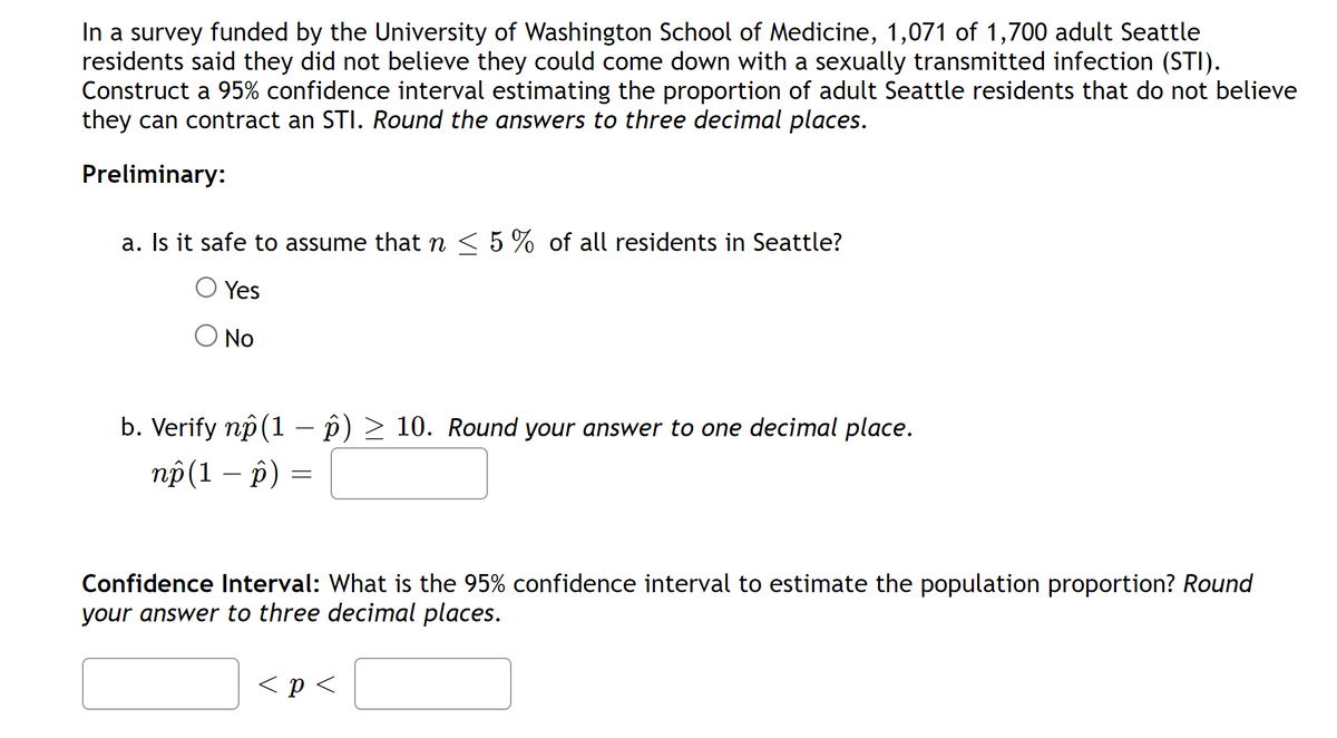 In a survey funded by the University of Washington School of Medicine, 1,071 of 1,700 adult Seattle
residents said they did not believe they could come down with a sexually transmitted infection (STI).
Construct a 95% confidence interval estimating the proportion of adult Seattle residents that do not believe
they can contract an STI. Round the answers to three decimal places.
Preliminary:
a. Is it safe to assume that ŉ ≤ 5% of all residents in Seattle?
O Yes
No
b. Verify np (1 – ô) ≥ 10. Round your answer to one decimal place.
np (1 - p)
=
Confidence Interval: What is the 95% confidence interval to estimate the population proportion? Round
your answer to three decimal places.
< p <