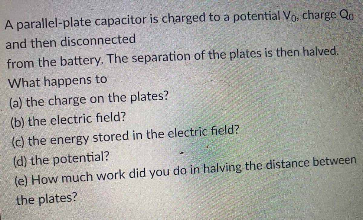 A parallel-plate capacitor is charged to a potential Vo, charge Qo
and then disconnected
from the battery. The separation of the plates is then halved.
What happens to
(a) the charge on the plates?
(b) the electric field?
(c) the energy stored in the electric field?
(d) the potential?
(e) How much work did you do in halving the distance between
the plates?