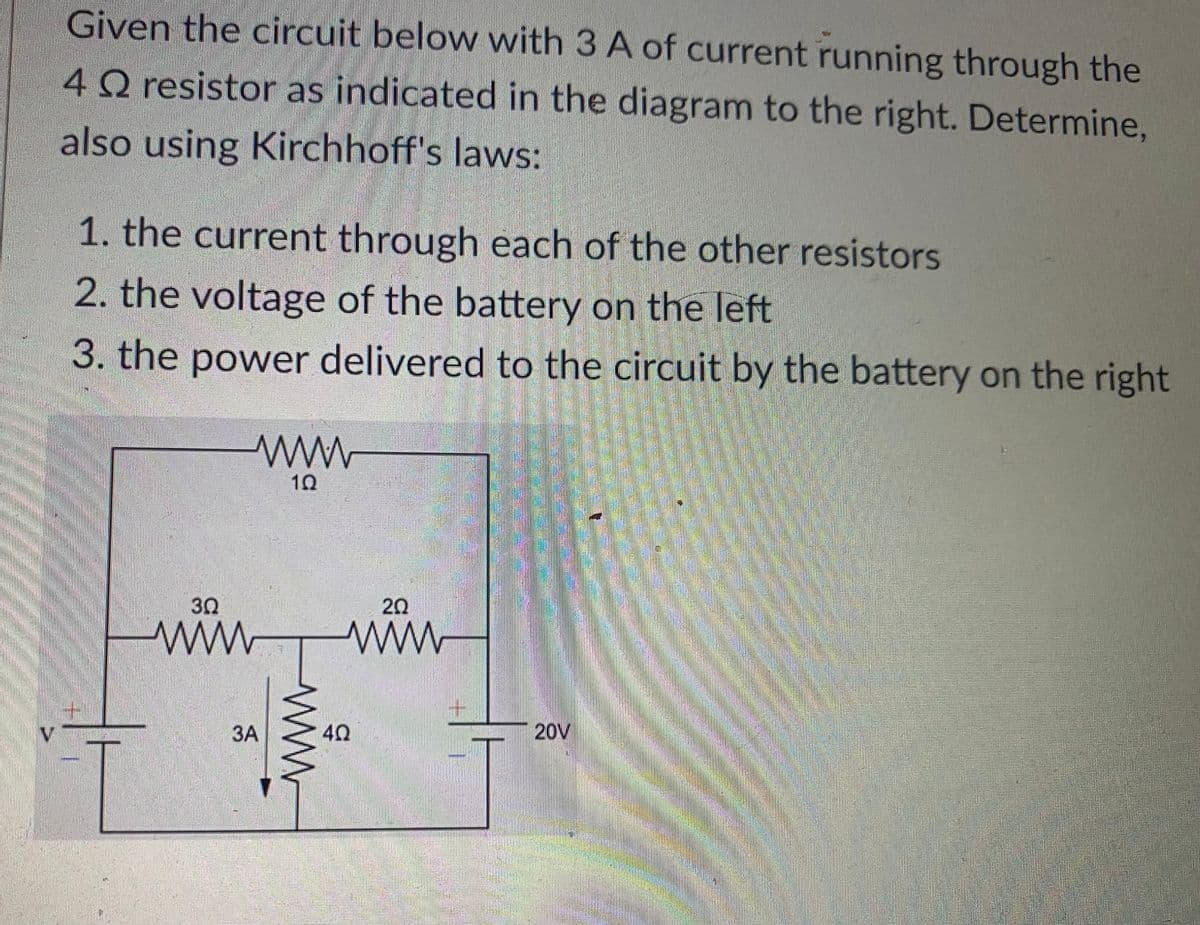 Given the circuit below with 3 A of current running through the
4 Q resistor as indicated in the diagram to the right. Determine,
also using Kirchhoff's laws:
1. the current through each of the other resistors
2. the voltage of the battery on the left
3. the power delivered to the circuit by the battery on the right
30
www
www
3A
www.
4Q
20
20V
ܝܦܛ ܛܛ