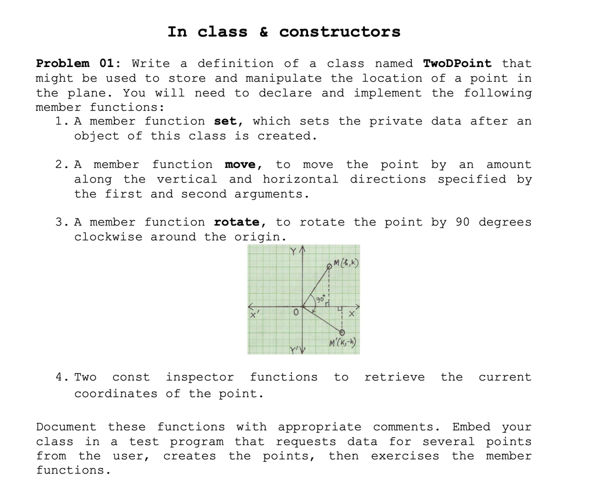 In class & constructors
Problem 01: Write
definition of a
class named TwoDPoint that
might be used to store and manipulate the location of a point in
the plane. You will need to declare and implement the following
member functions:
1. A member function set, which sets the private data after an
object of this class is created.
2. A
the point
and horizontal directions specified by
member
function
move,
to
move
by an
amount
along the vertical
the first and second arguments.
3. A member function rotate, to rotate the point by 90 degrees
clockwise around the origin.
YA
OM(4,k)
90
4. Two
const
inspector
functions
to
retrieve
the
current
coordinates of the point.
Embed your
several points
Document
these
functions with appropriate comments.
in a
test program that requests data for
the points,
class
from
the
user,
creates
then
exercises
the member
functions.
