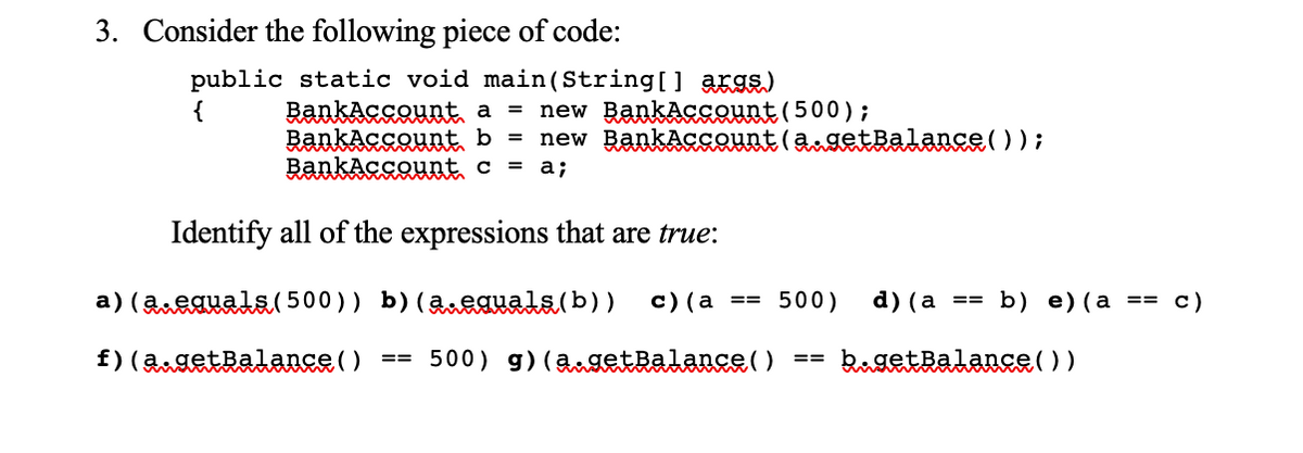3. Consider the following piece of code:
public static void main(String[] args)
BankAssaunt a = new BankAssount (500);
RankAcsQunt b = new BankAcsount (angetRalance( ) );
RankAcsount c = a;
{
Identify all of the expressions that are true:
a) (aeauals( 500)) b)(2neauals(b))
с) (а %33D 500)
d) (а %33
b) e) (а —3 с)
f) (2getRalance ( )
== 500) g) (agetRalance()
kugetBalance( ) )
==
