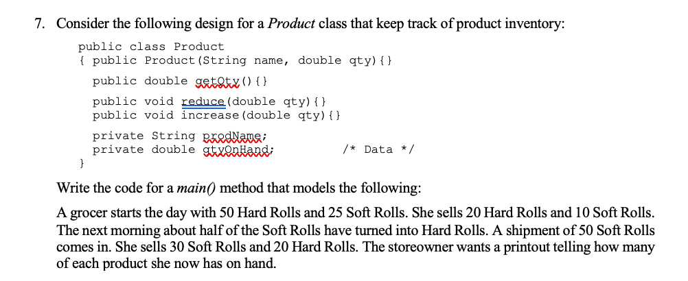 7. Consider the following design for a Product class that keep track of product inventory:
public class Product
{ public Product (String name, double qty){ }
public double getoty() {}
public void reduce (double qty){}
public void increase (double qty) { }
private String padaa
private double gtyonHand;
/* Data */
}
Write the code for a main() method that models the following:
A grocer starts the day with 50 Hard Rolls and 25 Soft Rolls. She sells 20 Hard Rolls and 10 Soft Rolls.
The next morning about half of the Soft Rolls have turned into Hard Rolls. A shipment of 50 Soft Rolls
comes in. She sells 30 Soft Rolls and 20 Hard Rolls. The storeowner wants a printout telling how many
of each product she now has on hand.

