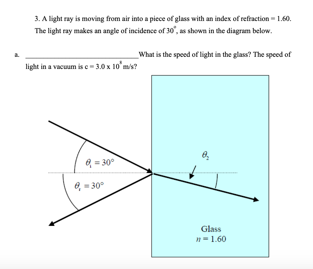 3. A light ray is moving from air into a piece of glass with an index of refraction = 1.60.
The light ray makes an angle of incidence of 30°, as shown in the diagram below.
What is the speed of light in the glass? The speed of
a.
8
light in a vacuum is c= 3.0 x 10° m/s?
0 = 30°
6, = 30°
Glass
n = 1.60
