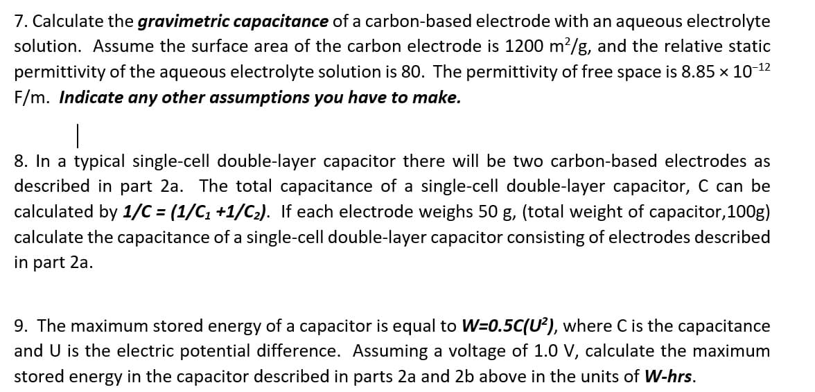 7. Calculate the gravimetric capacitance of a carbon-based electrode with an aqueous electrolyte
solution. Assume the surface area of the carbon electrode is 1200 m?/g, and the relative static
permittivity of the aqueous electrolyte solution is 80. The permittivity of free space is 8.85 x 10 12
F/m. Indicate any other assumptions you have to make.
|
8. In a typical single-cell double-layer capacitor there will be two carbon-based electrodes as
described in part 2a. The total capacitance of a single-cell double-layer capacitor, C can be
calculated by 1/C = (1/C, +1/C2). If each electrode weighs 50 g, (total weight of capacitor,100g)
calculate the capacitance of a single-cell double-layer capacitor consisting of electrodes described
in part 2a.
9. The maximum stored energy of a capacitor is equal to W=0.5C(U²), where C is the capacitance
and U is the electric potential difference. Assuming a voltage of 1.0 V, calculate the maximum
stored energy in the capacitor described in parts 2a and 2b above in the units of W-hrs.
