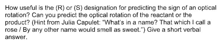 How useful is the (R) or (S) designation for predicting the sign of an optical
rotation? Can you predict the optical rotation of the reactant or the
product? (Hint from Julia Capulet: "What's in a name? That which I call a
rose / By any other name would smell as sweet.") Give a short verbal
answer.
