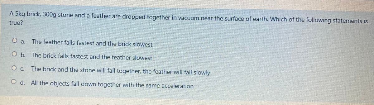 A 5kg brick, 300g stone and a feather are dropped together in vacuum near the surface of earth. Which of the following statements is
true?
O a.
The feather falls fastest and the brick slowest
O b. The brick falls fastest and the feather slowest
O c. The brick and the stone will fall together, the feather will fall slowly
O d. All the objects fall down together with the same acceleration
