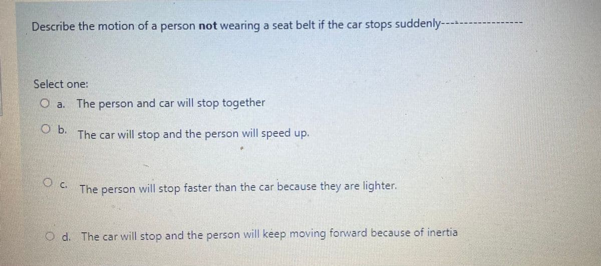 Describe the motion of a person not wearing a seat belt if the car stops suddenly----
Select one:
O a. The person and car will stop together
b.
The car will stop and the person will speed up.
M The person will stop faster than the car because they are lighter.
O d. The car will stop and the person will keep moving forward because of inertia
