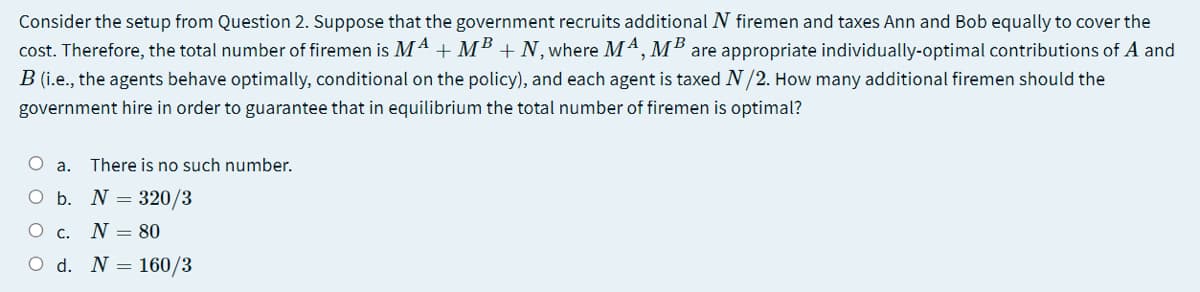 Consider the setup from Question 2. Suppose that the government recruits additional N firemen and taxes Ann and Bob equally to cover the
cost. Therefore, the total number of firemen is Mª + MB + N, where M4, MB are appropriate individually-optimal contributions of A and
B (i.e., the agents behave optimally, conditional on the policy), and each agent is taxed N/2. How many additional firemen should the
government hire in order to guarantee that in equilibrium the total number of firemen is optimal?
O a.
There is no such number.
O b. N = 320/3
O c.
N = 80
O d. N = 160/3
