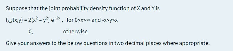 Suppose that the joint probability density function of X and Y is
fx,y(x,y) = 2(x² - y²) e-2*, for 0<x<c and -x<y<x
0,
otherwise
Give your answers to the below questions in two decimal places where appropriate.
