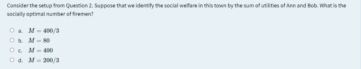 Consider the setup from Question 2. Suppose that we identify the social welfare in this town by the sum of utilities of Ann and Bob. What is the
socially optimal number of firemen?
О а. М — 400/3
О Б. М— 80
O C.
M = 400
O d. M= 200/3
