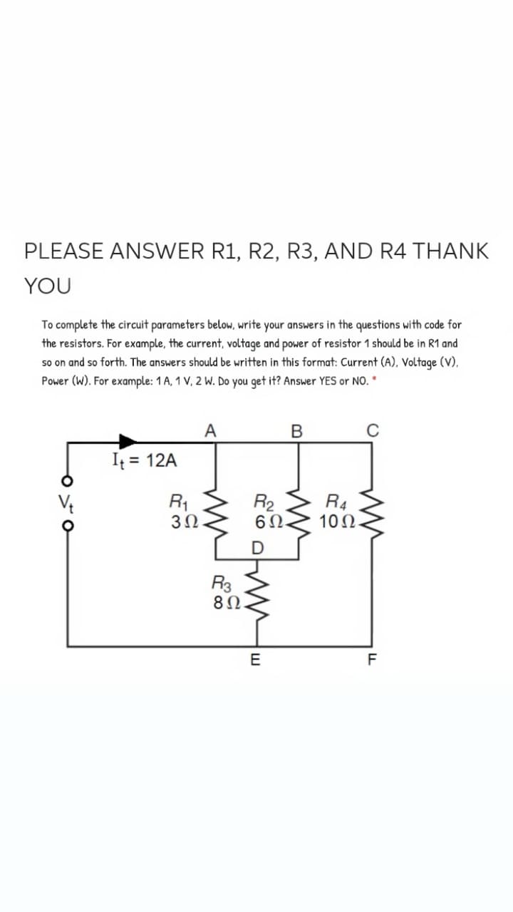 PLEASE ANSWER R1, R2, R3, AND R4 THANK
YOU
To complete the circuit parameters below, write your answers in the questions with code for
the resistors. For example, the current, voltage and power of resistor 1 should be in R1 and
so on and so forth. The answers should be written in this format: Current (A), Voltage (V),
Power (W). For example: 1 A, 1 V, 2 W. Do you get it? Answer YES or NO.
A
В
It = 12A
R1
R2
6Ω.
R4
10Ω
R3
E
F
