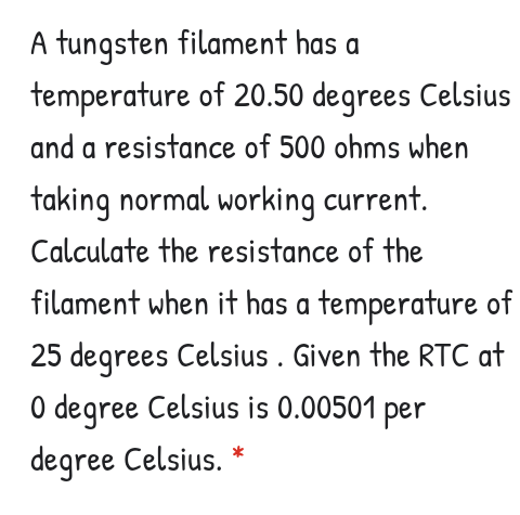 A tungsten filament has a
temperature of 20.50 degrees Celsius
and a resistance of 500 ohms when
taking normal working current.
Calculate the resistance of the
filament when it has a temperature of
25 degrees Celsius . Given the RTC at
O degree Celsius is 0.00501
per
degree Celsius.
