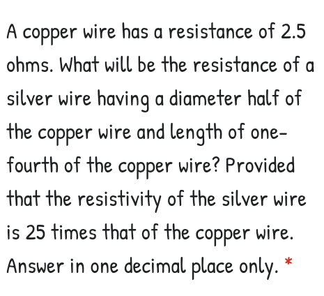 A copper wire has a resistance of 2.5
ohms. What will be the resistance of a
silver wire having a diameter half of
the copper wire and length of one-
fourth of the copper wire? Provided
that the resistivity of the silver wire
is 25 times that of the copper wire.
Answer in one decimal place only.
*
