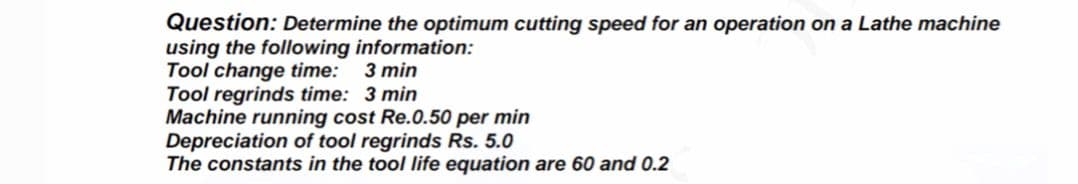 Question: Determine the optimum cutting speed for an operation on a Lathe machine
using the following information:
Tool change time:
Tool regrinds time: 3 min
Machine running cost Re.0.50 per min
Depreciation of tool regrinds Rs. 5.0
The constants in the tool life equation are 60 and 0.2
3 min
