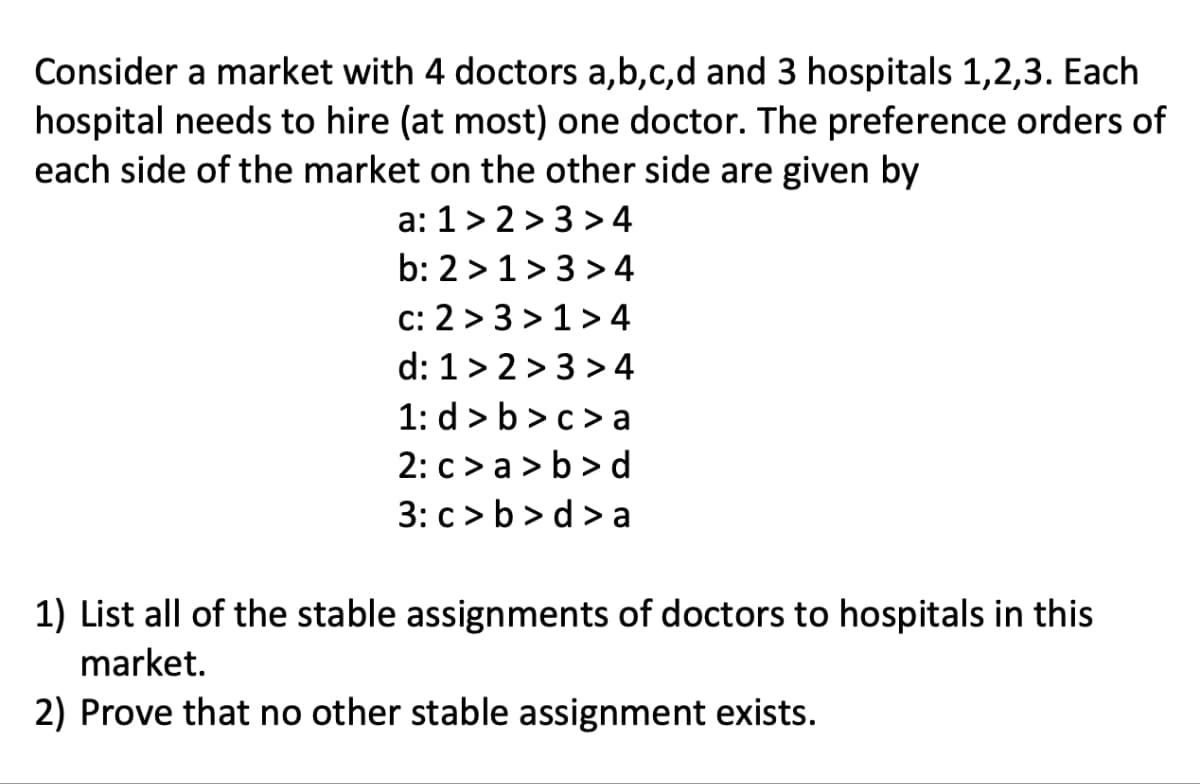 Consider a market with 4 doctors a,b,c,d and 3 hospitals 1,2,3. Each
hospital needs to hire (at most) one doctor. The preference orders of
each side of the market on the other side are given by
a: 1 >2>3>4
b: 2>1>3>4
c: 2 >3>1>4
d: 1 >2 >3 >4
1: d>b>c>a
2: c>a>b>d
3: c>b>d>a
1) List all of the stable assignments of doctors to hospitals in this
market.
2) Prove that no other stable assignment exists.